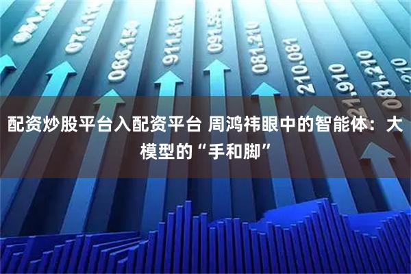配资炒股平台入配资平台 周鸿祎眼中的智能体：大模型的“手和脚”