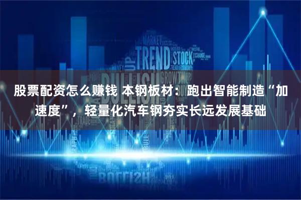 股票配资怎么赚钱 本钢板材：跑出智能制造“加速度”，轻量化汽车钢夯实长远发展基础