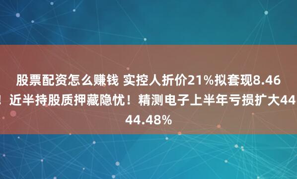 股票配资怎么赚钱 实控人折价21%拟套现8.46亿元！近半持股质押藏隐忧！精测电子上半年亏损扩大44.48%