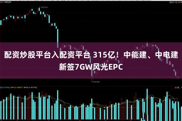 配资炒股平台入配资平台 315亿！中能建、中电建新签7GW风光EPC