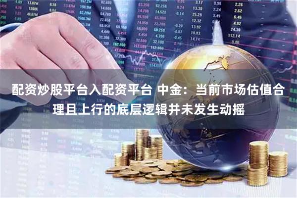 配资炒股平台入配资平台 中金：当前市场估值合理且上行的底层逻辑并未发生动摇