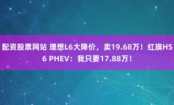配资股票网站 理想L6大降价，卖19.68万！红旗HS6 PHEV：我只要17.88万！