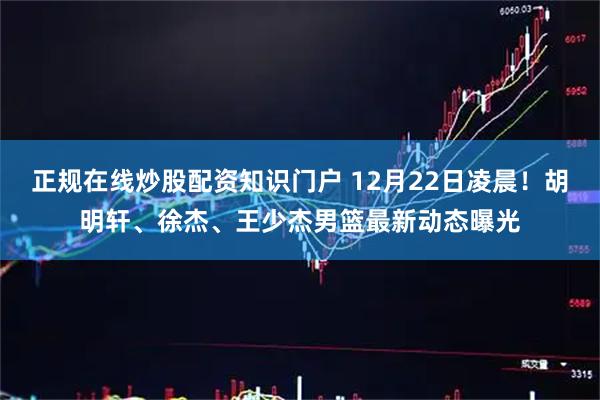 正规在线炒股配资知识门户 12月22日凌晨！胡明轩、徐杰、王少杰男篮最新动态曝光
