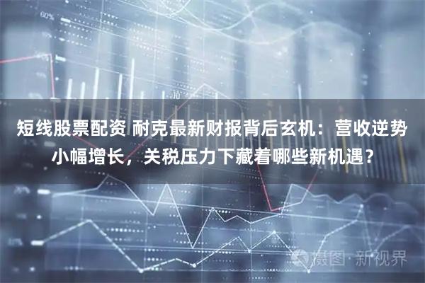 短线股票配资 耐克最新财报背后玄机：营收逆势小幅增长，关税压力下藏着哪些新机遇？