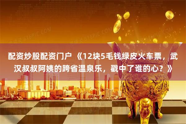 配资炒股配资门户 《12块5毛钱绿皮火车票，武汉叔叔阿姨的跨省温泉乐，戳中了谁的心？》