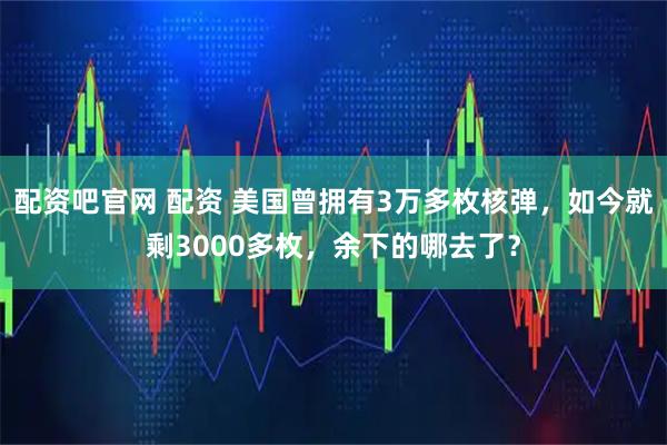 配资吧官网 配资 美国曾拥有3万多枚核弹，如今就剩3000多枚，余下的哪去了？