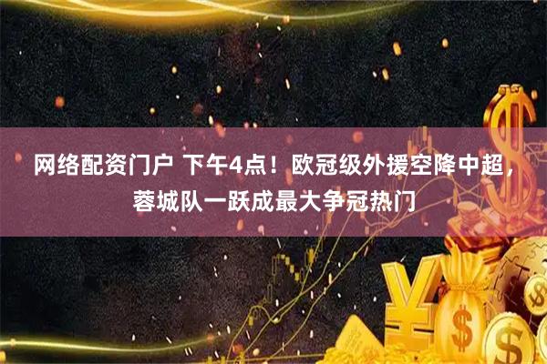 网络配资门户 下午4点！欧冠级外援空降中超，蓉城队一跃成最大争冠热门