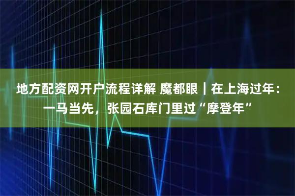 地方配资网开户流程详解 魔都眼｜在上海过年：一马当先，张园石库门里过“摩登年”