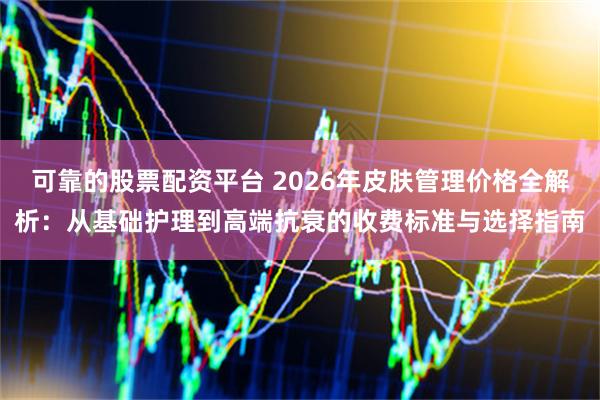 可靠的股票配资平台 2026年皮肤管理价格全解析：从基础护理到高端抗衰的收费标准与选择指南