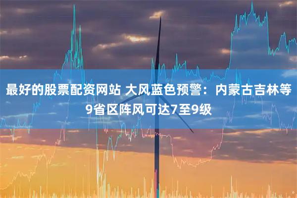 最好的股票配资网站 大风蓝色预警：内蒙古吉林等9省区阵风可达7至9级
