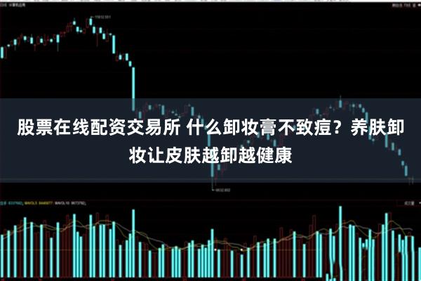 股票在线配资交易所 什么卸妆膏不致痘？养肤卸妆让皮肤越卸越健康