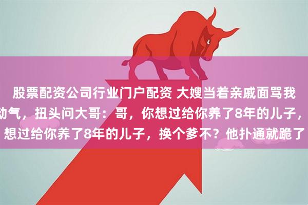 股票配资公司行业门户配资 大嫂当着亲戚面骂我儿子是“野种”，我没动气，扭头问大哥：哥，你想过给你养了8年的儿子，换个爹不？他扑通就跪了