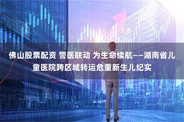 佛山股票配资 警医联动 为生命续航——湖南省儿童医院跨区域转运危重新生儿纪实