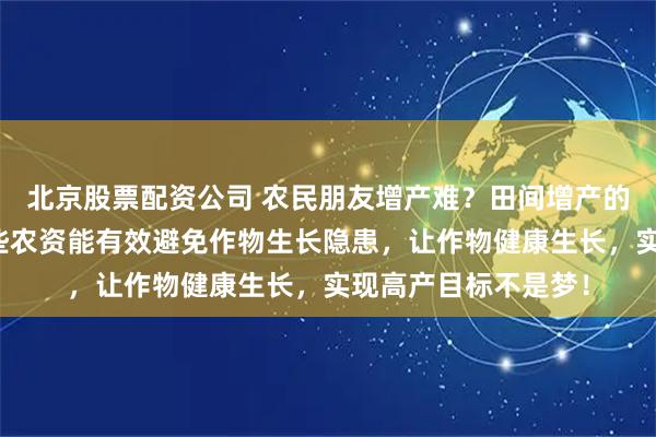 北京股票配资公司 农民朋友增产难？田间增产的隐秘武器来了！这些农资能有效避免作物生长隐患，让作物健康生长，实现高产目标不是梦！
