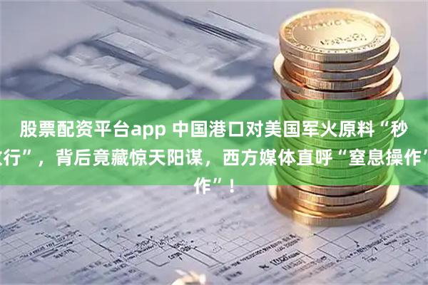 股票配资平台app 中国港口对美国军火原料“秒放行”，背后竟藏惊天阳谋，西方媒体直呼“窒息操作”！