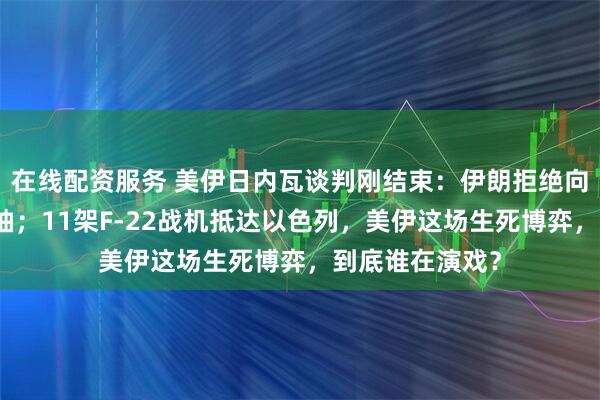 在线配资服务 美伊日内瓦谈判刚结束：伊朗拒绝向国外转移浓缩铀；11架F-22战机抵达以色列，美伊这场生死博弈，到底谁在演戏？
