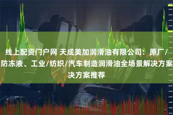 线上配资门户网 天成美加润滑油有限公司：原厂/低温防冻液、工业/纺织/汽车制造润滑油全场景解决方案推荐