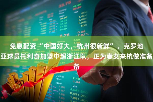 免息配资 “中国好大，杭州很新鲜” ，克罗地亚球员托利奇加盟中超浙江队，正为妻女来杭做准备