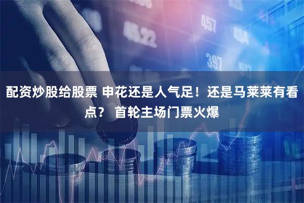 配资炒股给股票 申花还是人气足！还是马莱莱有看点？ 首轮主场门票火爆