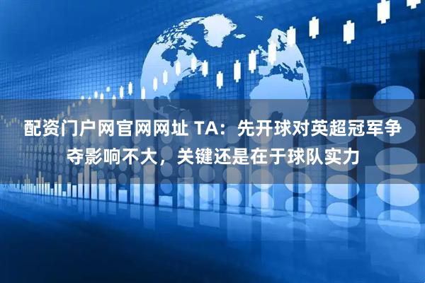 配资门户网官网网址 TA：先开球对英超冠军争夺影响不大，关键还是在于球队实力