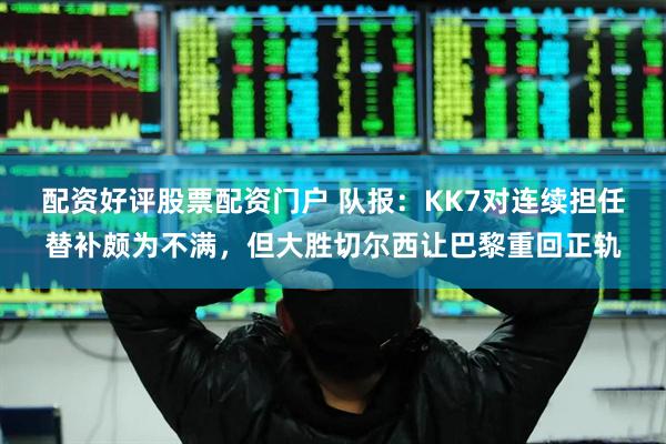 配资好评股票配资门户 队报：KK7对连续担任替补颇为不满，但大胜切尔西让巴黎重回正轨