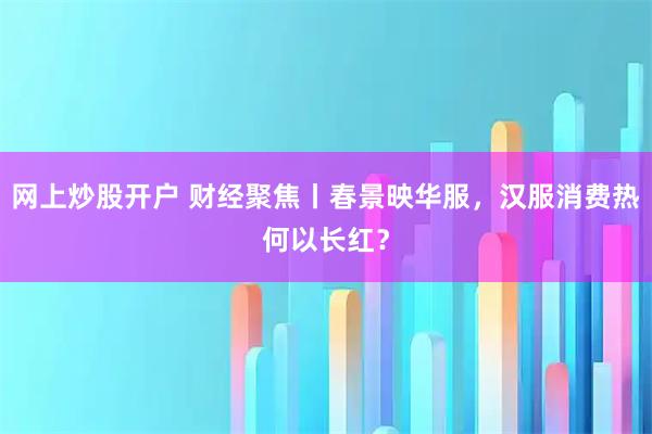 网上炒股开户 财经聚焦丨春景映华服，汉服消费热何以长红？