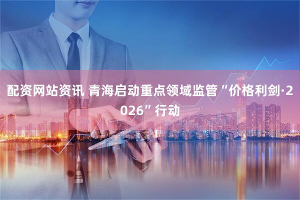 配资网站资讯 青海启动重点领域监管“价格利剑·2026”行动