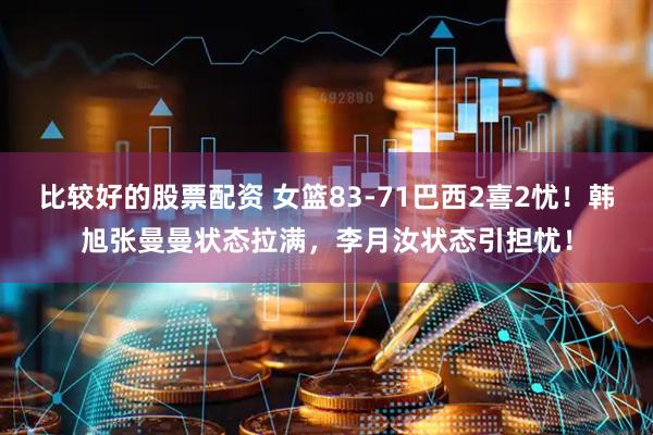 比较好的股票配资 女篮83-71巴西2喜2忧！韩旭张曼曼状态拉满，李月汝状态引担忧！