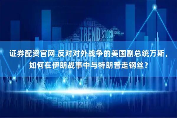 证券配资官网 反对对外战争的美国副总统万斯，如何在伊朗战事中与特朗普走钢丝？