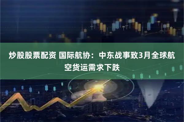 炒股股票配资 国际航协：中东战事致3月全球航空货运需求下跌