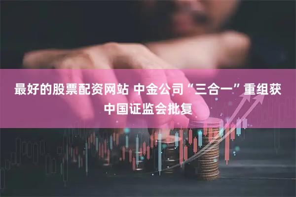 最好的股票配资网站 中金公司“三合一”重组获中国证监会批复